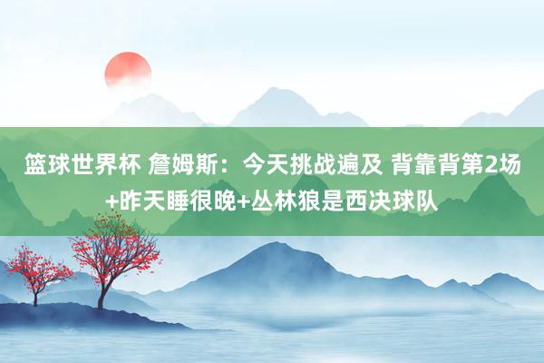 篮球世界杯 詹姆斯：今天挑战遍及 背靠背第2场+昨天睡很晚+丛林狼是西决球队