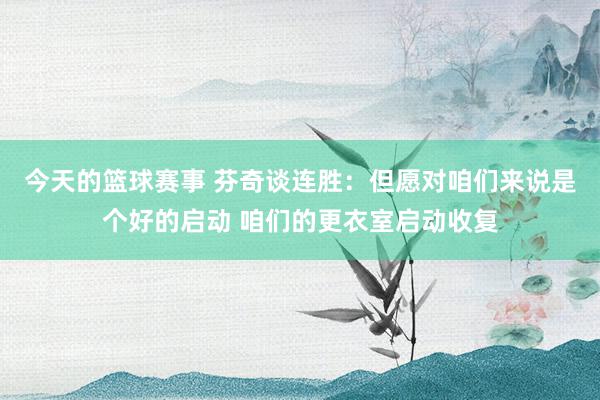 今天的篮球赛事 芬奇谈连胜：但愿对咱们来说是个好的启动 咱们的更衣室启动收复