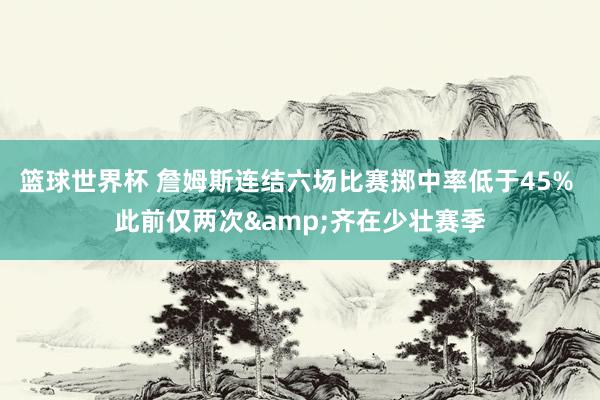 篮球世界杯 詹姆斯连结六场比赛掷中率低于45% 此前仅两次&齐在少壮赛季