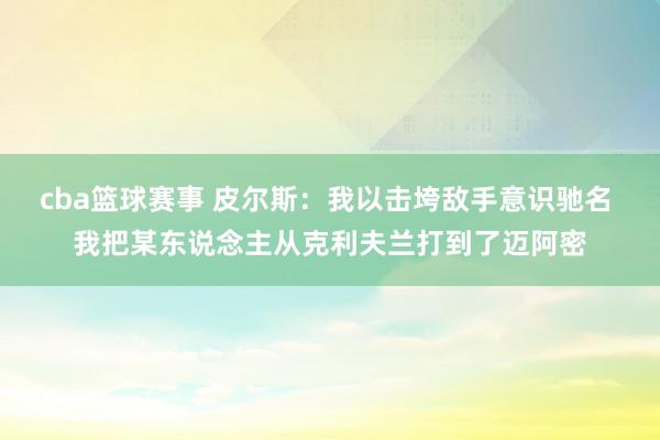 cba篮球赛事 皮尔斯：我以击垮敌手意识驰名 我把某东说念主从克利夫兰打到了迈阿密