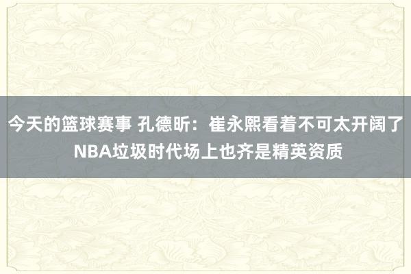 今天的篮球赛事 孔德昕：崔永熙看着不可太开阔了 NBA垃圾时代场上也齐是精英资质