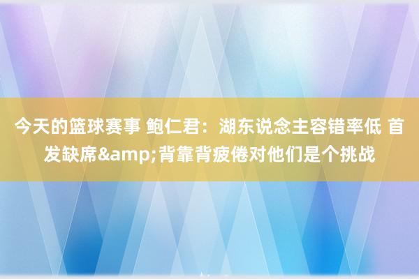 今天的篮球赛事 鲍仁君：湖东说念主容错率低 首发缺席&背靠背疲倦对他们是个挑战