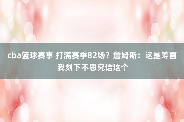 cba篮球赛事 打满赛季82场？詹姆斯：这是筹画 我刻下不思究诘这个