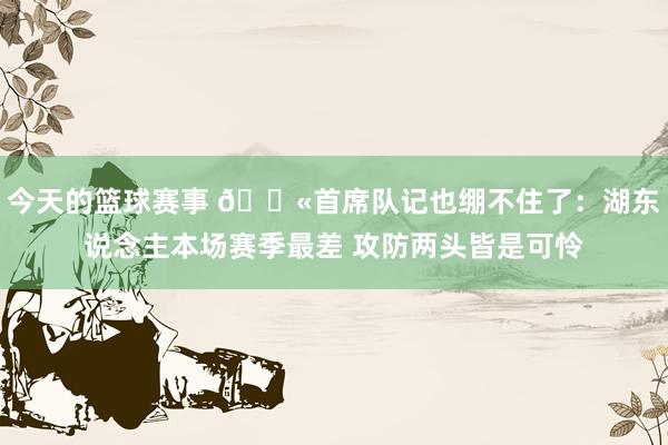 今天的篮球赛事 😫首席队记也绷不住了：湖东说念主本场赛季最差 攻防两头皆是可怜