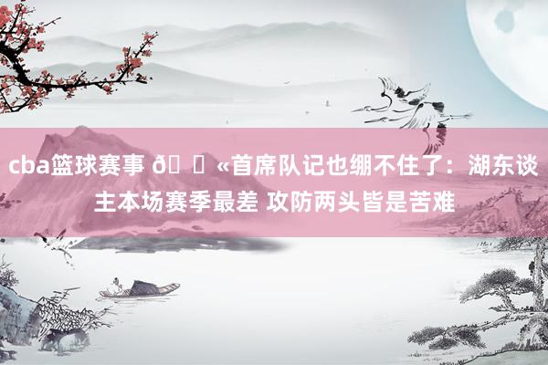 cba篮球赛事 😫首席队记也绷不住了：湖东谈主本场赛季最差 攻防两头皆是苦难