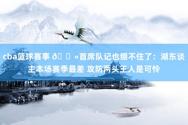 cba篮球赛事 😫首席队记也绷不住了：湖东谈主本场赛季最差 攻防两头王人是可怜