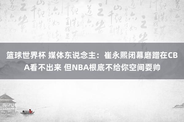 篮球世界杯 媒体东说念主：崔永熙闭幕磨蹭在CBA看不出来 但NBA根底不给你空间耍帅