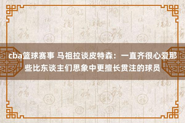 cba篮球赛事 马祖拉谈皮特森：一直齐很心爱那些比东谈主们思象中更擅长贯注的球员