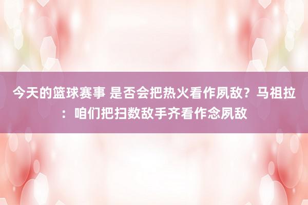 今天的篮球赛事 是否会把热火看作夙敌？马祖拉：咱们把扫数敌手齐看作念夙敌