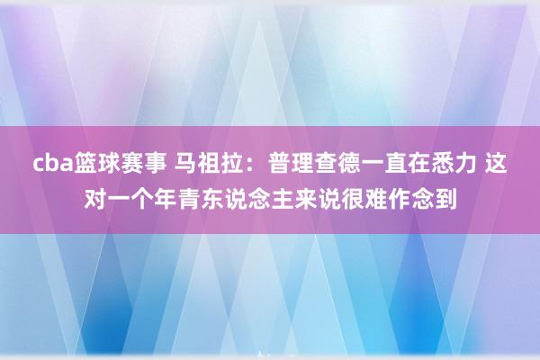 cba篮球赛事 马祖拉：普理查德一直在悉力 这对一个年青东说念主来说很难作念到