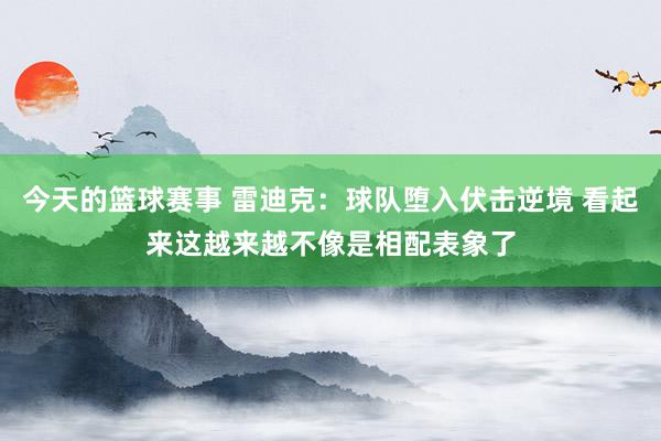 今天的篮球赛事 雷迪克：球队堕入伏击逆境 看起来这越来越不像是相配表象了