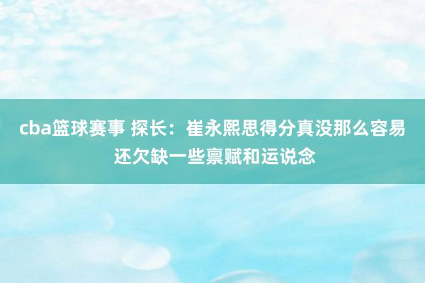 cba篮球赛事 探长：崔永熙思得分真没那么容易 还欠缺一些禀赋和运说念