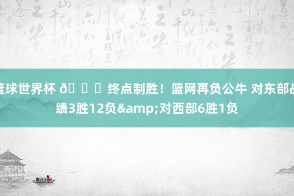 篮球世界杯 😅终点制胜！篮网再负公牛 对东部战绩3胜12负&对西部6胜1负