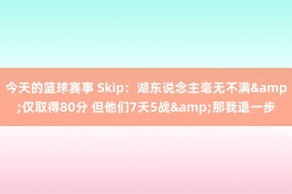 今天的篮球赛事 Skip：湖东说念主毫无不满&仅取得80分 但他们7天5战&那我退一步