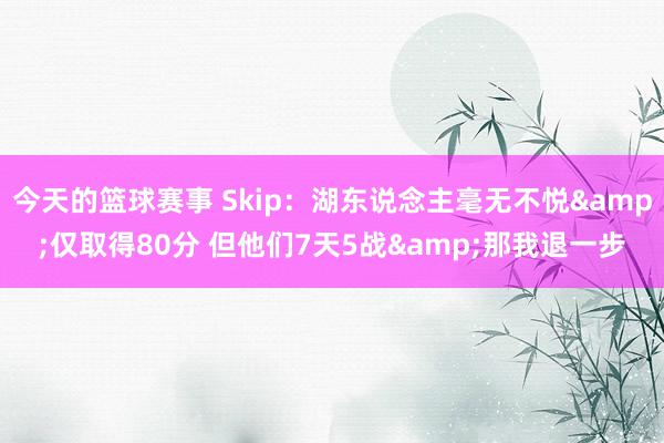 今天的篮球赛事 Skip：湖东说念主毫无不悦&仅取得80分 但他们7天5战&那我退一步