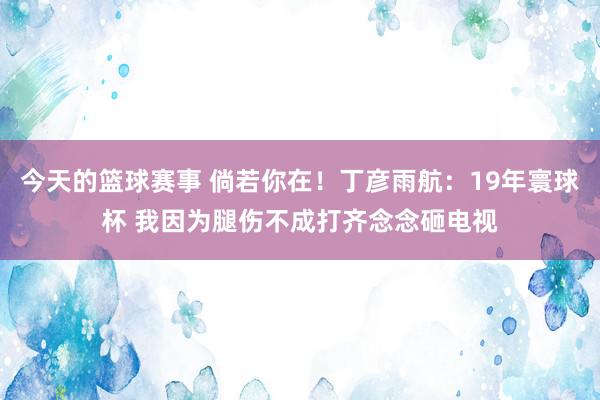 今天的篮球赛事 倘若你在！丁彦雨航：19年寰球杯 我因为腿伤不成打齐念念砸电视