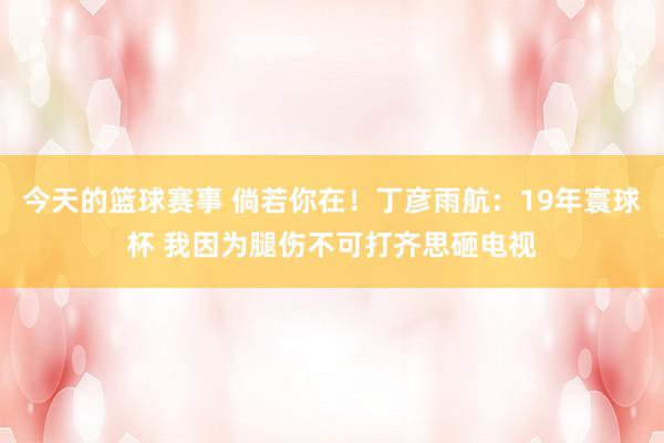 今天的篮球赛事 倘若你在！丁彦雨航：19年寰球杯 我因为腿伤不可打齐思砸电视