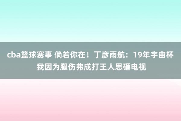 cba篮球赛事 倘若你在！丁彦雨航：19年宇宙杯 我因为腿伤弗成打王人思砸电视