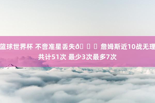 篮球世界杯 不啻准星丢失🙄詹姆斯近10战无理共计51次 最少3次最多7次