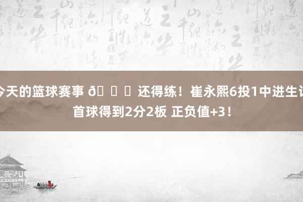 今天的篮球赛事 👏还得练！崔永熙6投1中进生计首球得到2分2板 正负值+3！