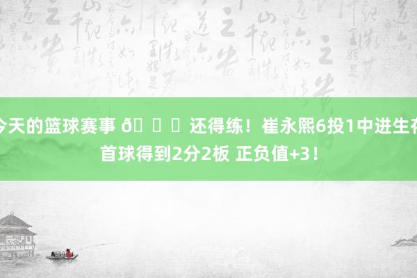 今天的篮球赛事 👏还得练！崔永熙6投1中进生存首球得到2分2板 正负值+3！