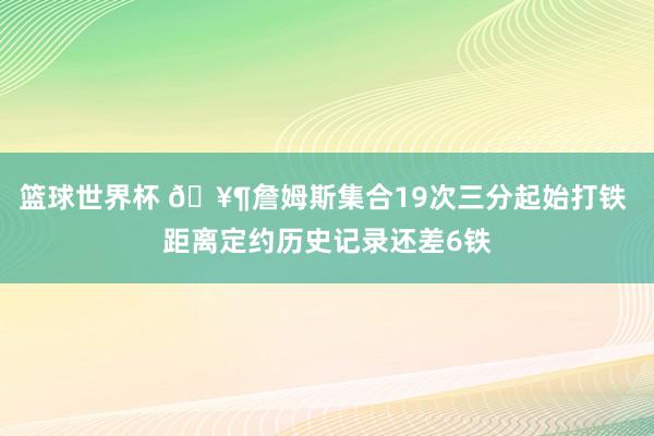 篮球世界杯 🥶詹姆斯集合19次三分起始打铁 距离定约历史记录还差6铁