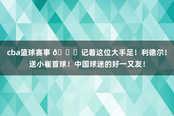 cba篮球赛事 😁记着这位大手足！利德尔！送小崔首球！中国球迷的好一又友！