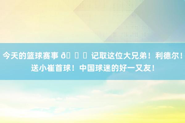 今天的篮球赛事 😁记取这位大兄弟！利德尔！送小崔首球！中国球迷的好一又友！