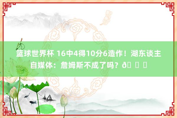 篮球世界杯 16中4得10分6造作！湖东谈主自媒体：詹姆斯不成了吗？💔