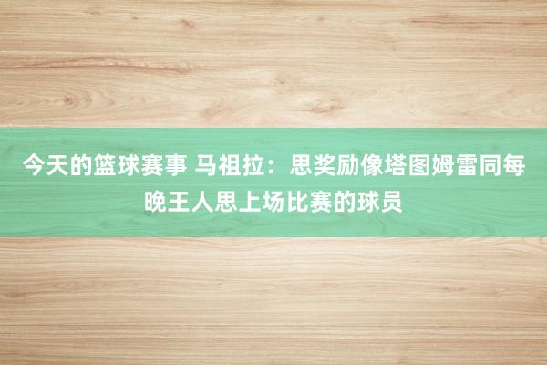 今天的篮球赛事 马祖拉：思奖励像塔图姆雷同每晚王人思上场比赛的球员