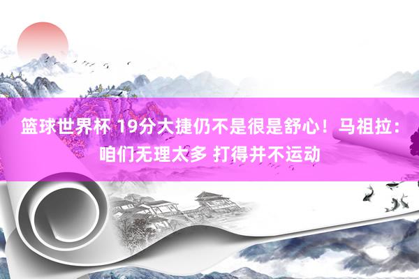 篮球世界杯 19分大捷仍不是很是舒心！马祖拉：咱们无理太多 打得并不运动