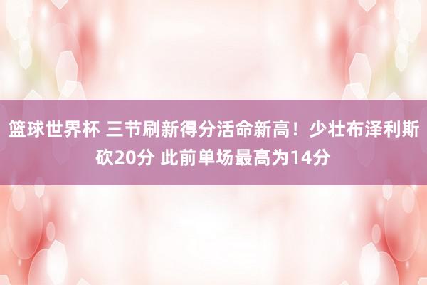 篮球世界杯 三节刷新得分活命新高！少壮布泽利斯砍20分 此前单场最高为14分