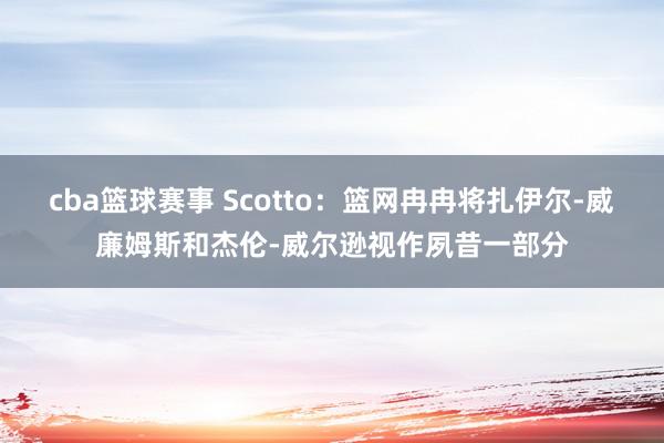 cba篮球赛事 Scotto：篮网冉冉将扎伊尔-威廉姆斯和杰伦-威尔逊视作夙昔一部分