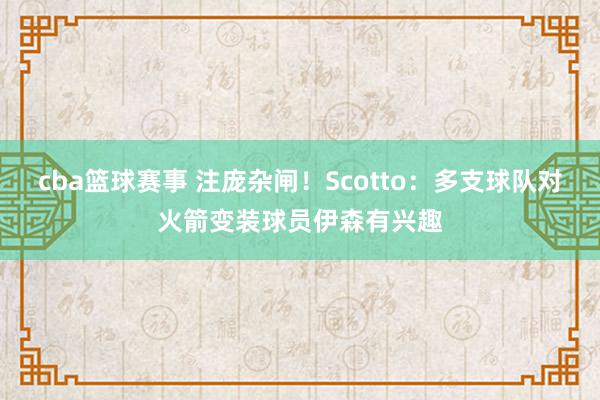 cba篮球赛事 注庞杂闸！Scotto：多支球队对火箭变装球员伊森有兴趣