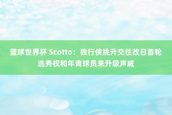 篮球世界杯 Scotto：独行侠挑升交往改日首轮选秀权和年青球员来升级声威