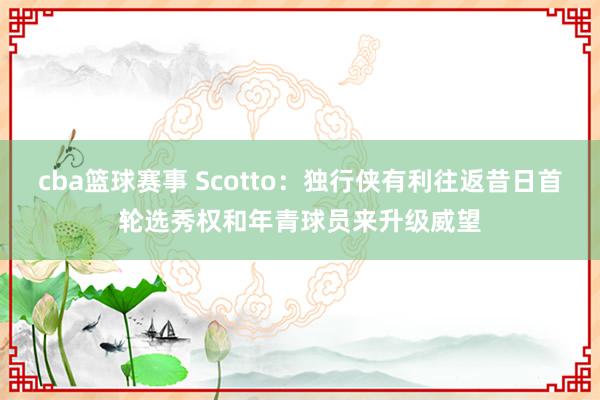 cba篮球赛事 Scotto：独行侠有利往返昔日首轮选秀权和年青球员来升级威望