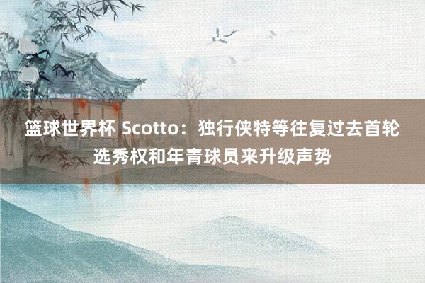 篮球世界杯 Scotto：独行侠特等往复过去首轮选秀权和年青球员来升级声势