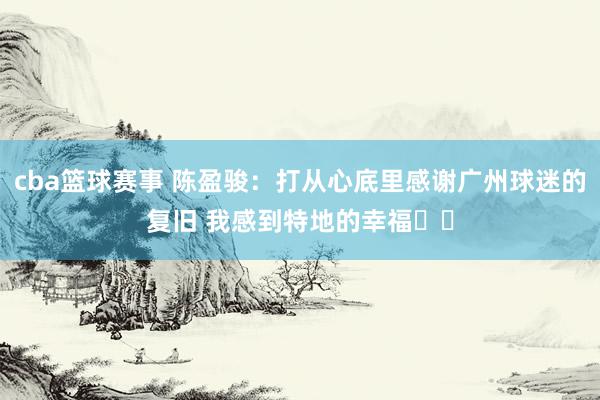 cba篮球赛事 陈盈骏：打从心底里感谢广州球迷的复旧 我感到特地的幸福❤️