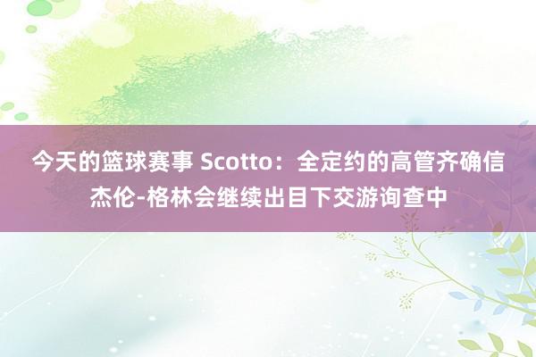 今天的篮球赛事 Scotto：全定约的高管齐确信杰伦-格林会继续出目下交游询查中