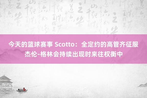 今天的篮球赛事 Scotto：全定约的高管齐征服杰伦-格林会持续出现时来往权衡中