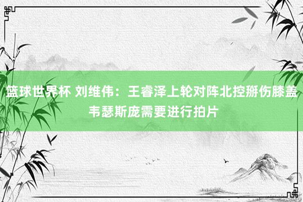 篮球世界杯 刘维伟：王睿泽上轮对阵北控掰伤膝盖 韦瑟斯庞需要进行拍片