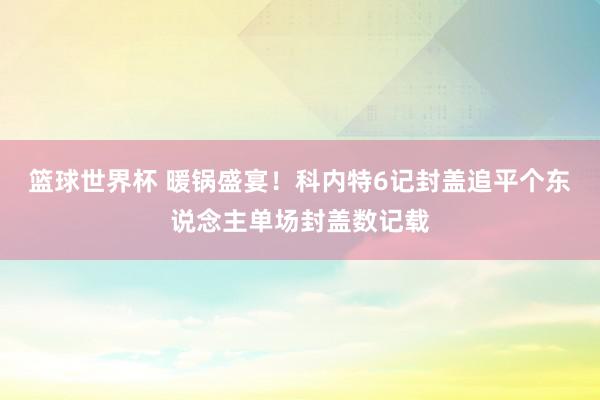 篮球世界杯 暖锅盛宴！科内特6记封盖追平个东说念主单场封盖数记载