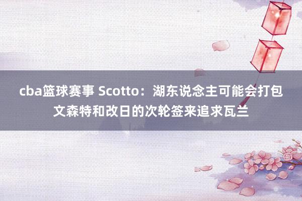 cba篮球赛事 Scotto：湖东说念主可能会打包文森特和改日的次轮签来追求瓦兰