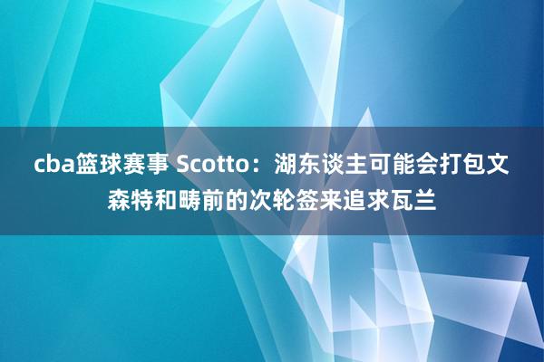 cba篮球赛事 Scotto：湖东谈主可能会打包文森特和畴前的次轮签来追求瓦兰