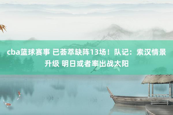 cba篮球赛事 已荟萃缺阵13场！队记：索汉情景升级 明日或者率出战太阳