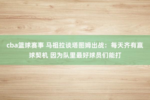 cba篮球赛事 马祖拉谈塔图姆出战：每天齐有赢球契机 因为队里最好球员们能打