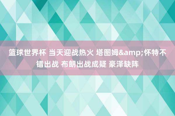 篮球世界杯 当天迎战热火 塔图姆&怀特不错出战 布朗出战成疑 豪泽缺阵