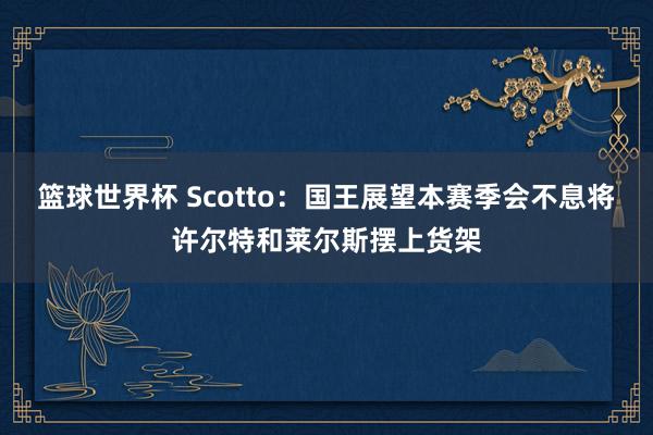 篮球世界杯 Scotto：国王展望本赛季会不息将许尔特和莱尔斯摆上货架