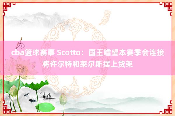 cba篮球赛事 Scotto：国王瞻望本赛季会连接将许尔特和莱尔斯摆上货架