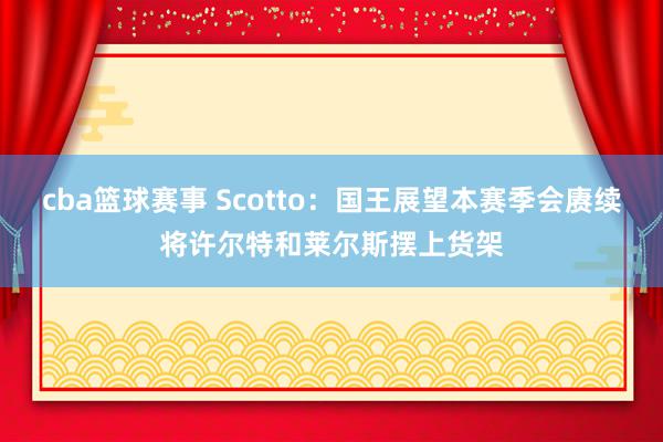 cba篮球赛事 Scotto：国王展望本赛季会赓续将许尔特和莱尔斯摆上货架